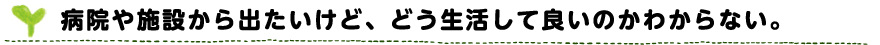 病院や施設から出たいけど、どう生活して良いのかわからない。
