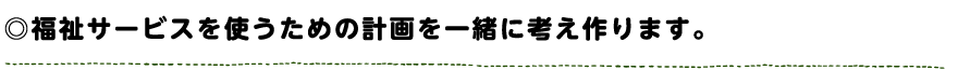福祉サービスを使うための計画を一緒に考え作ります。